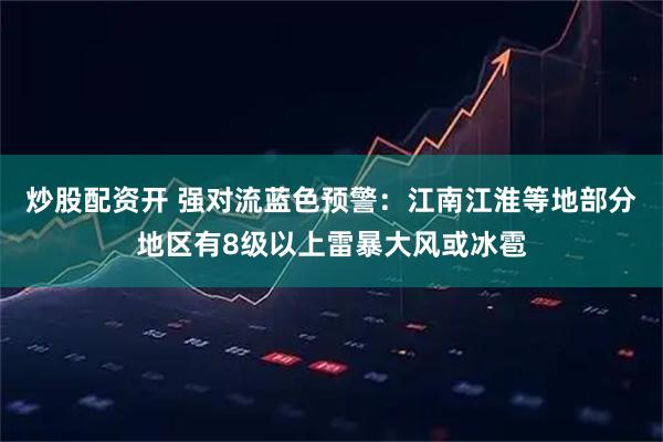 炒股配资开 强对流蓝色预警：江南江淮等地部分地区有8级以上雷暴大风或冰雹