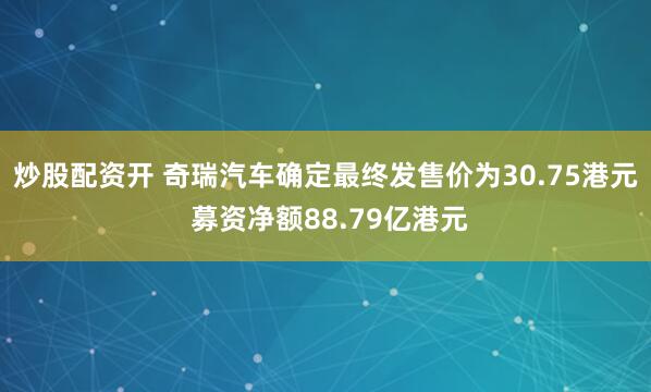 炒股配资开 奇瑞汽车确定最终发售价为30.75港元 募资净额88.79亿港元