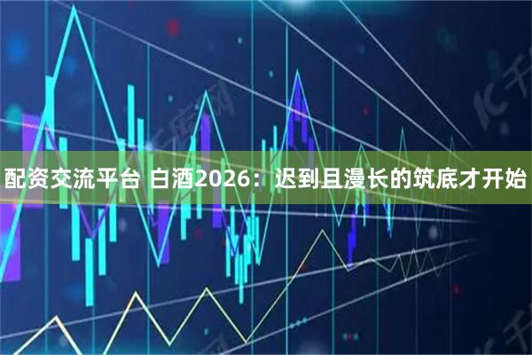 配资交流平台 白酒2026：迟到且漫长的筑底才开始