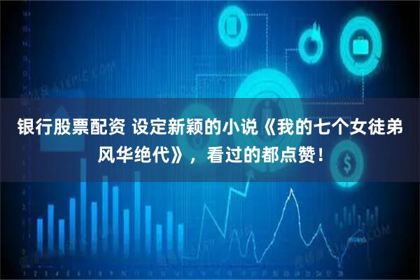 银行股票配资 设定新颖的小说《我的七个女徒弟风华绝代》，看过的都点赞！